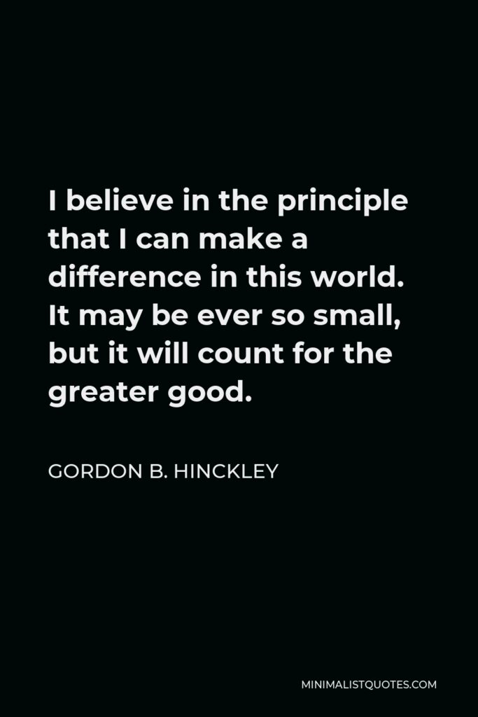 Gordon B. Hinckley Quote - I believe in the principle that I can make a difference in this world. It may be ever so small, but it will count for the greater good.