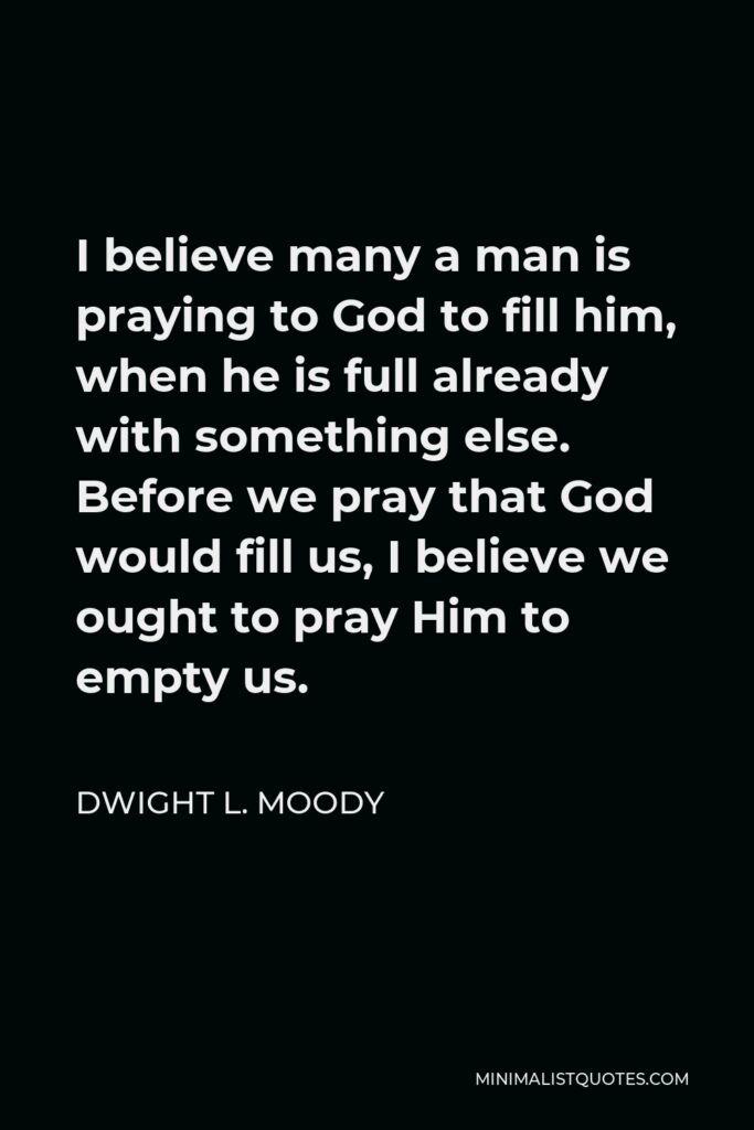 Dwight L. Moody Quote - I believe many a man is praying to God to fill him, when he is full already with something else. Before we pray that God would fill us, I believe we ought to pray Him to empty us.