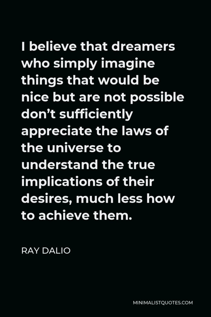 Ray Dalio Quote - I believe that dreamers who simply imagine things that would be nice but are not possible don’t sufficiently appreciate the laws of the universe to understand the true implications of their desires, much less how to achieve them.