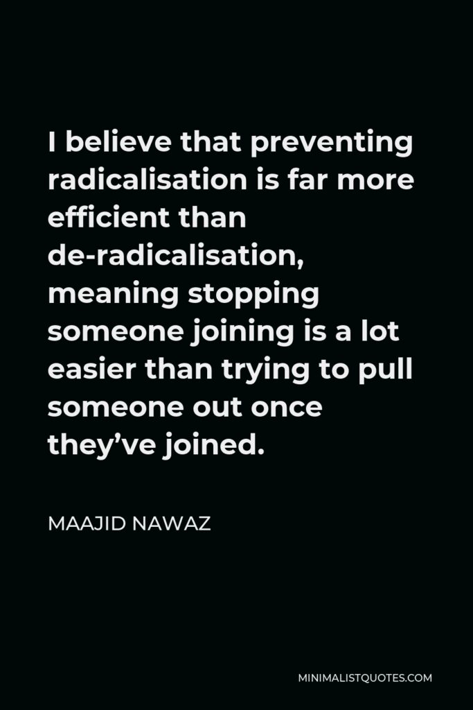 Maajid Nawaz Quote - I believe that preventing radicalisation is far more efficient than de-radicalisation, meaning stopping someone joining is a lot easier than trying to pull someone out once they’ve joined.