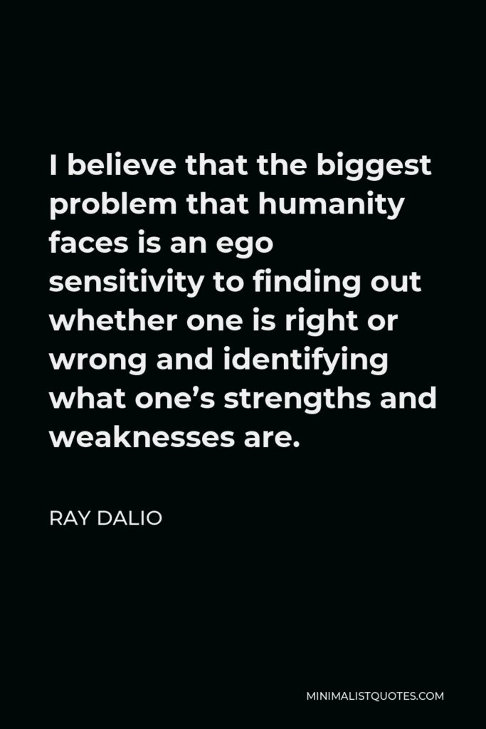 Ray Dalio Quote - I believe that the biggest problem that humanity faces is an ego sensitivity to finding out whether one is right or wrong and identifying what one’s strengths and weaknesses are.