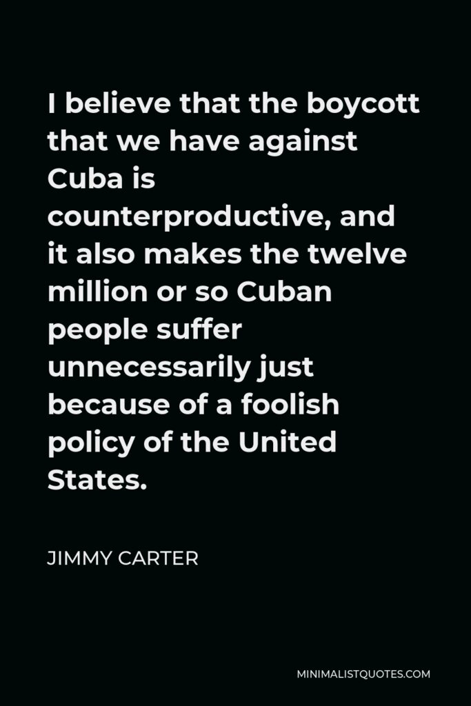 Jimmy Carter Quote - I believe that the boycott that we have against Cuba is counterproductive, and it also makes the twelve million or so Cuban people suffer unnecessarily just because of a foolish policy of the United States.