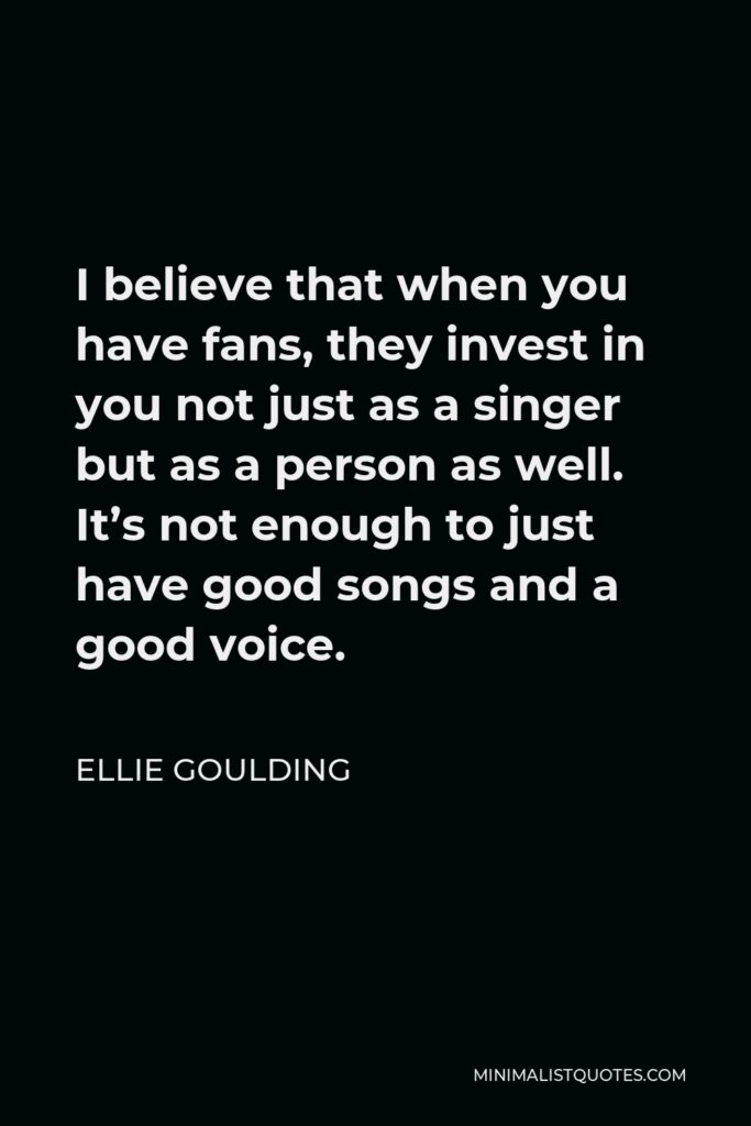 Ellie Goulding Quote - I believe that when you have fans, they invest in you not just as a singer but as a person as well. It’s not enough to just have good songs and a good voice.