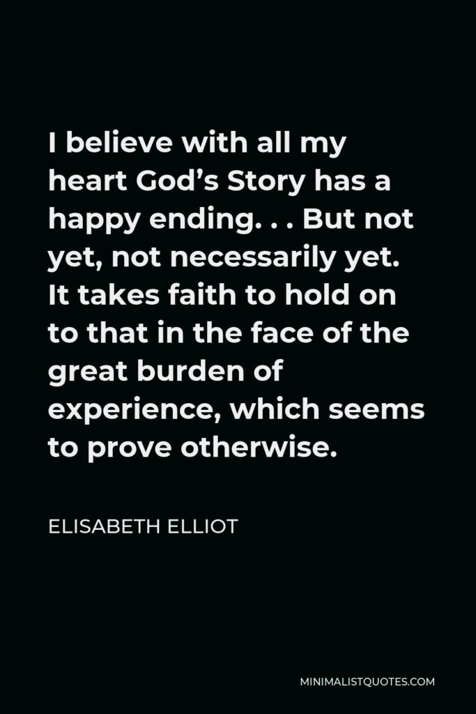 Elisabeth Elliot Quote - I believe with all my heart God’s Story has a happy ending. . . But not yet, not necessarily yet. It takes faith to hold on to that in the face of the great burden of experience, which seems to prove otherwise.