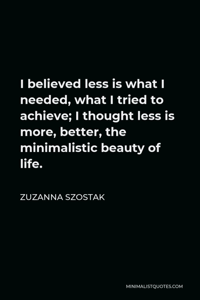 Zuzanna Szostak Quote - I believed less is what I needed, what I tried to achieve; I thought less is more, better, the minimalistic beauty of life.