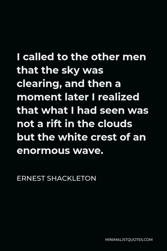 Ernest Shackleton Quote - I called to the other men that the sky was clearing, and then a moment later I realized that what I had seen was not a rift in the clouds but the white crest of an enormous wave.