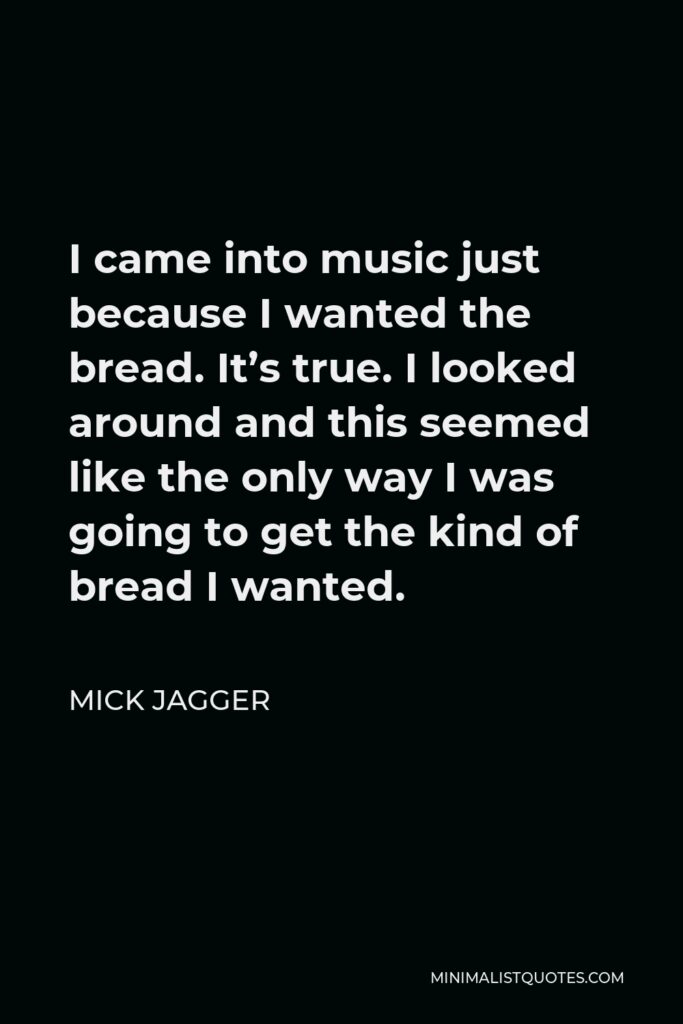 Mick Jagger Quote - I came into music just because I wanted the bread. It’s true. I looked around and this seemed like the only way I was going to get the kind of bread I wanted.