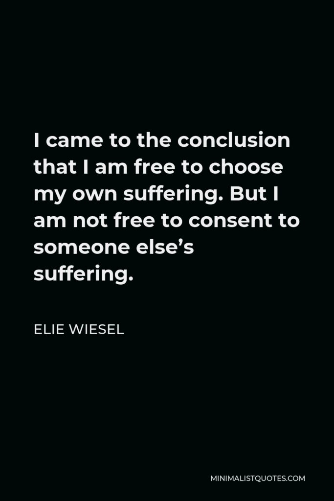 Elie Wiesel Quote - I came to the conclusion that I am free to choose my own suffering. But I am not free to consent to someone else’s suffering.