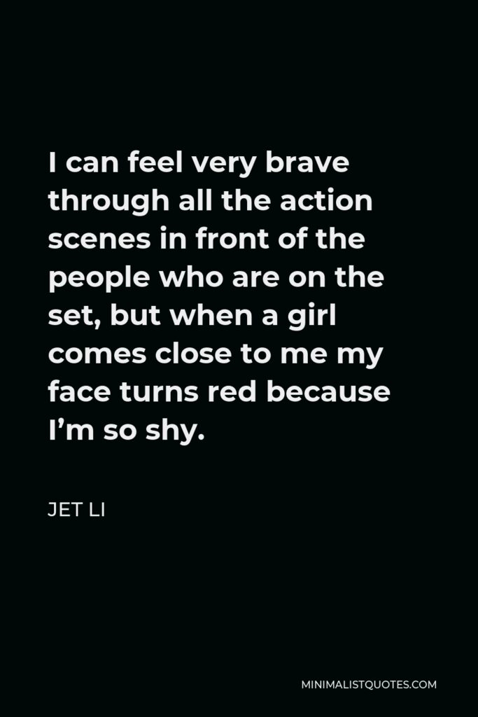 Jet Li Quote - I can feel very brave through all the action scenes in front of the people who are on the set, but when a girl comes close to me my face turns red because I’m so shy.
