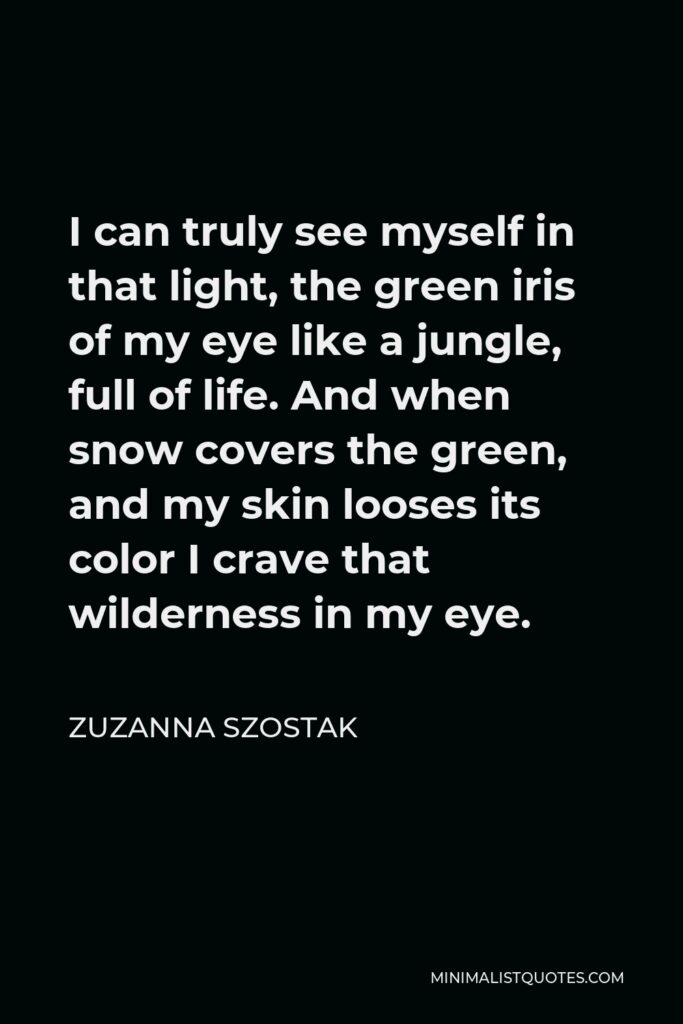 Zuzanna Szostak Quote - I can truly see myself in that light, the green iris of my eye like a jungle, full of life. And when snow covers the green, and my skin looses its color I crave that wilderness in my eye.