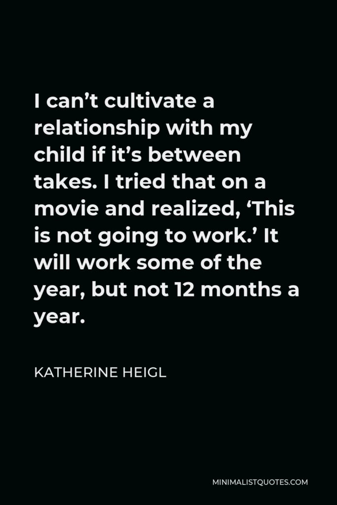 Katherine Heigl Quote - I can’t cultivate a relationship with my child if it’s between takes. I tried that on a movie and realized, ‘This is not going to work.’ It will work some of the year, but not 12 months a year.