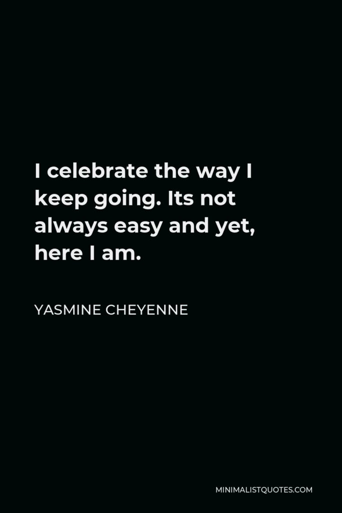 Yasmine Cheyenne Quote - I celebrate the way I keep going. Its not always easy and yet, here I am.