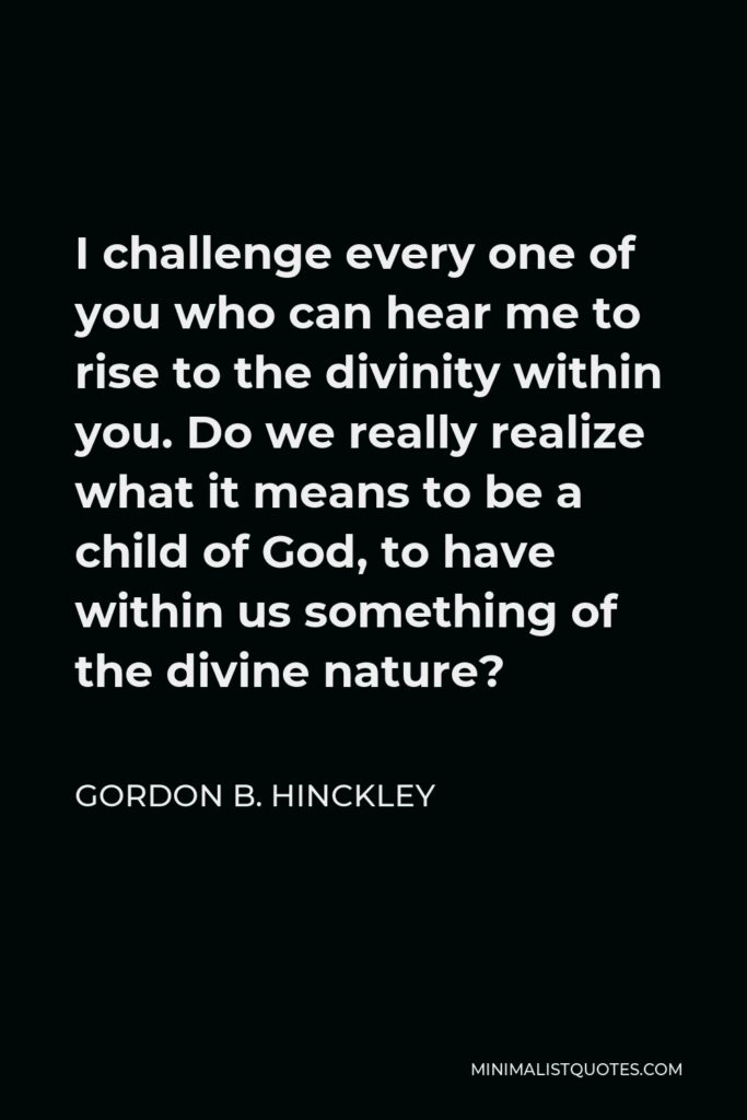 Gordon B. Hinckley Quote - I challenge every one of you who can hear me to rise to the divinity within you. Do we really realize what it means to be a child of God, to have within us something of the divine nature?