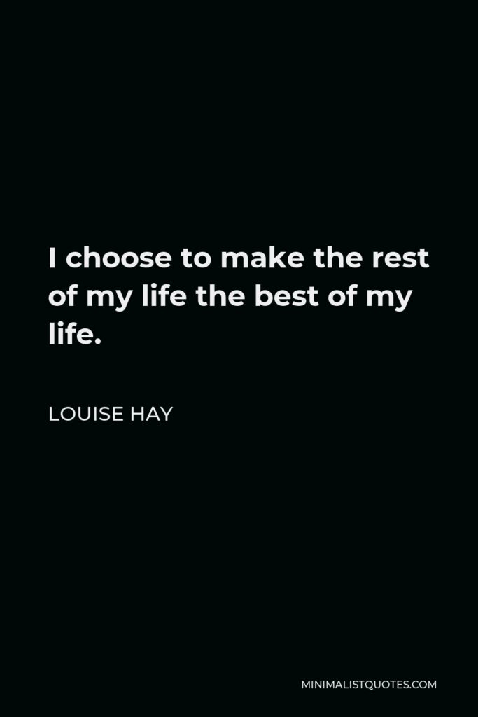 Louise Hay Quote - I choose to make the rest of my life the best of my life.