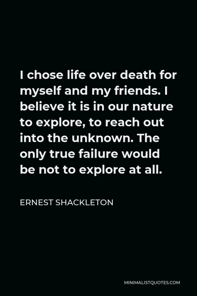 Ernest Shackleton Quote - I chose life over death for myself and my friends. I believe it is in our nature to explore, to reach out into the unknown. The only true failure would be not to explore at all.