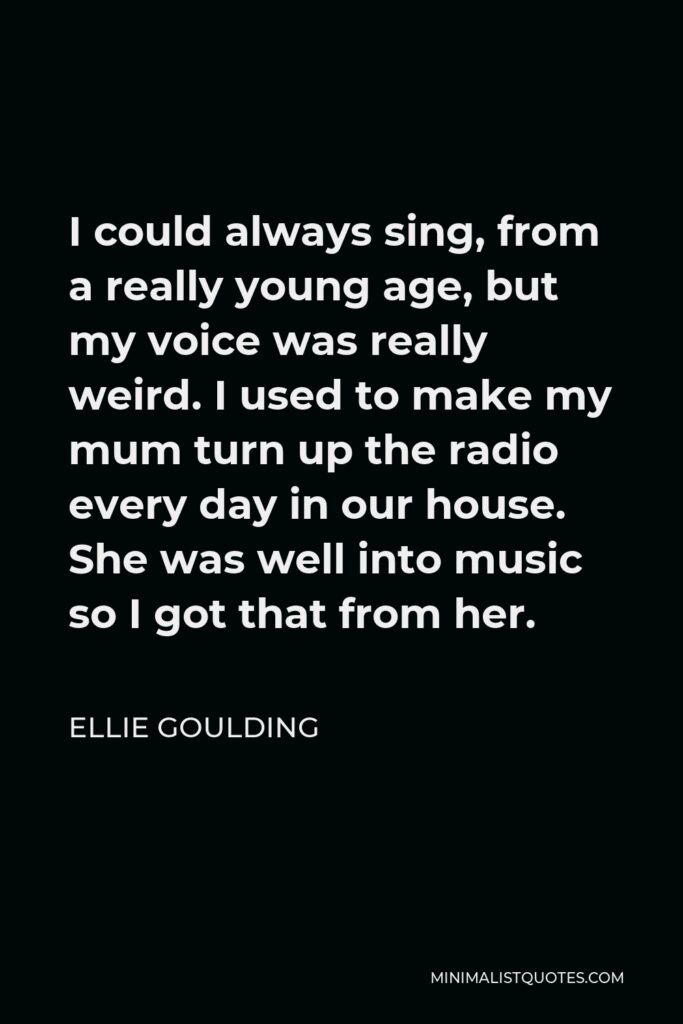 Ellie Goulding Quote - I could always sing, from a really young age, but my voice was really weird. I used to make my mum turn up the radio every day in our house. She was well into music so I got that from her.