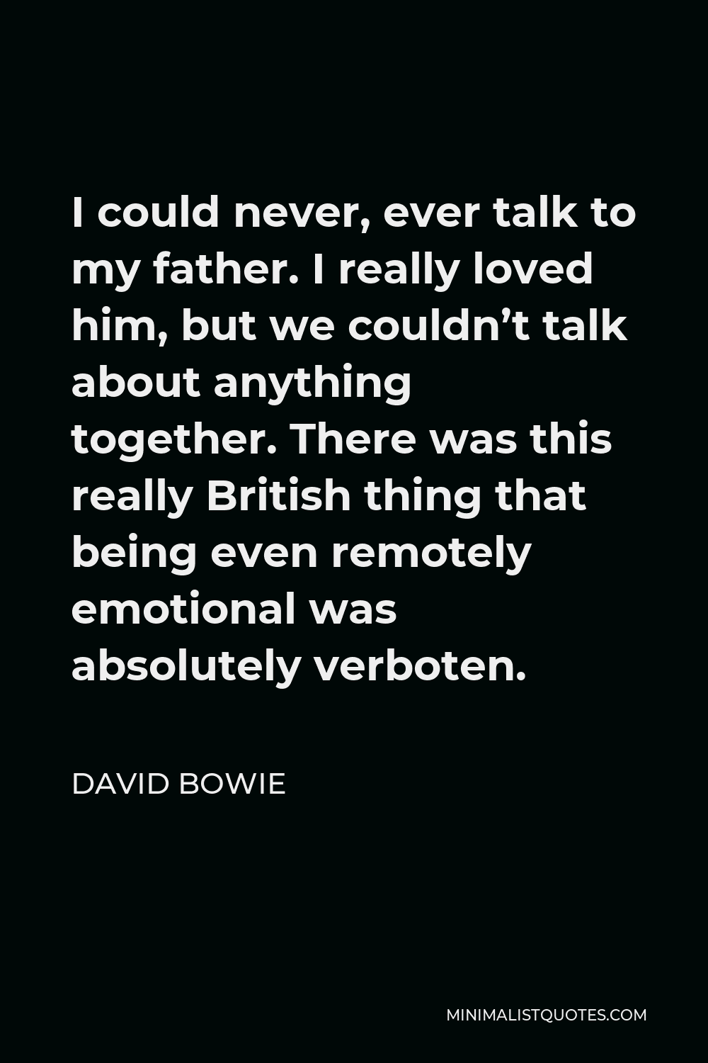 David Bowie Quote - I could never, ever talk to my father. I really loved him, but we couldn’t talk about anything together. There was this really British thing that being even remotely emotional was absolutely verboten.