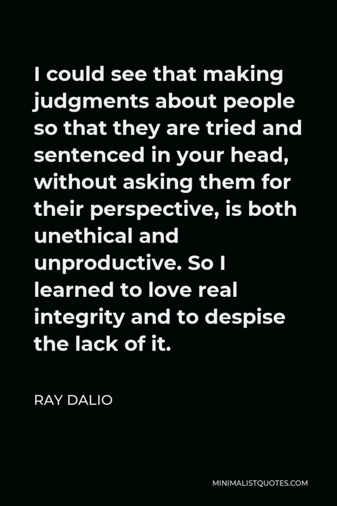 Ray Dalio Quote - I could see that making judgments about people so that they are tried and sentenced in your head, without asking them for their perspective, is both unethical and unproductive. So I learned to love real integrity and to despise the lack of it.