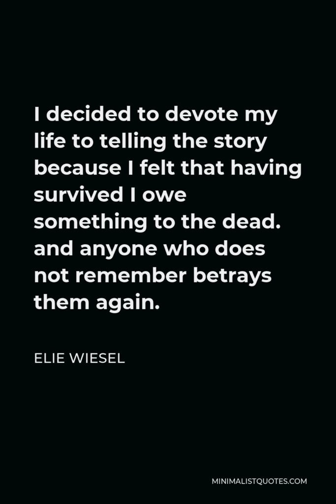Elie Wiesel Quote - I decided to devote my life to telling the story because I felt that having survived I owe something to the dead. and anyone who does not remember betrays them again.