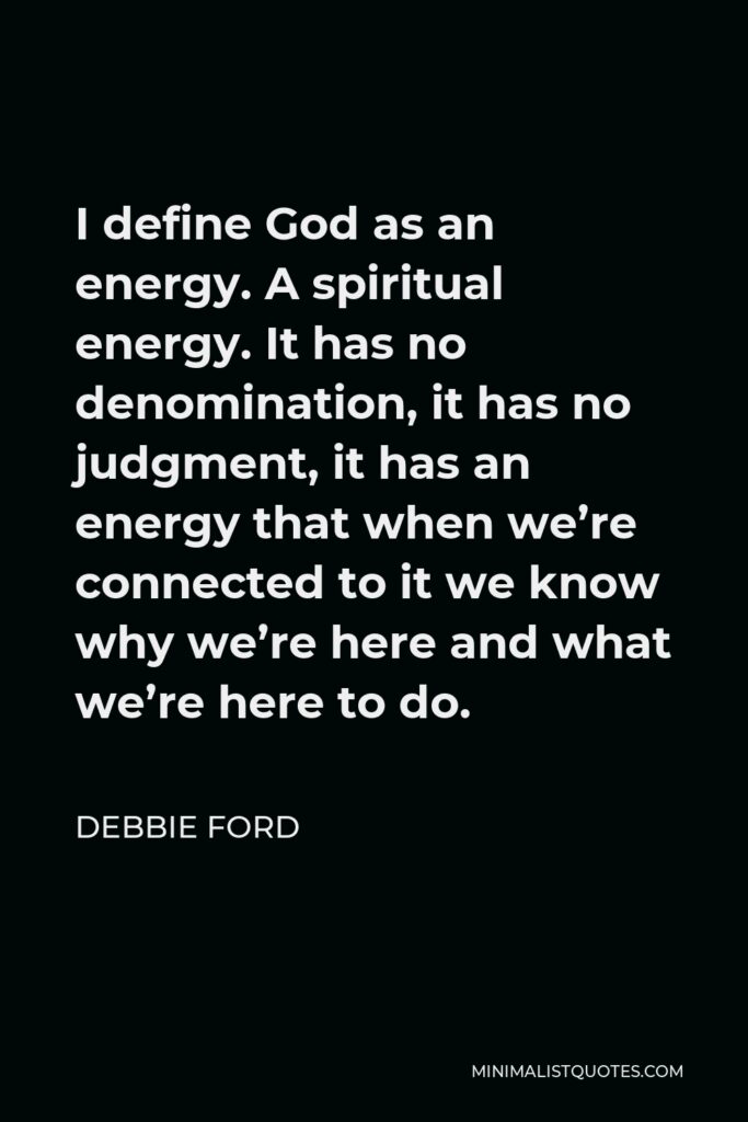 Debbie Ford Quote - I define God as an energy. A spiritual energy. It has no denomination, it has no judgment, it has an energy that when we’re connected to it we know why we’re here and what we’re here to do.