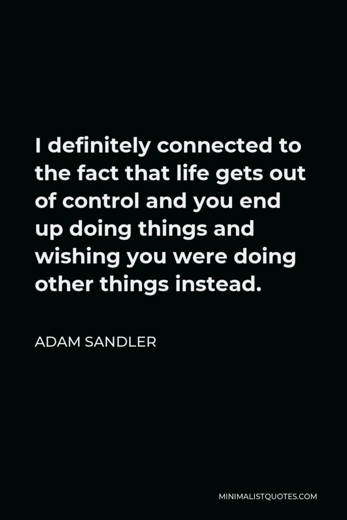 Adam Sandler Quote - I definitely connected to the fact that life gets out of control and you end up doing things and wishing you were doing other things instead.