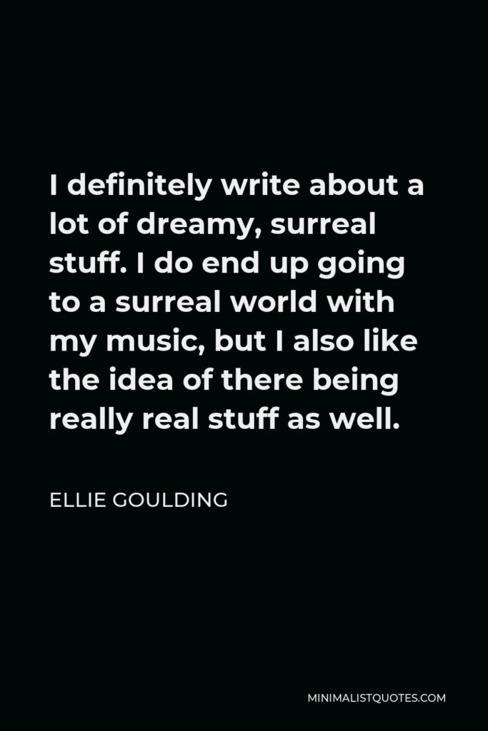 Ellie Goulding Quote - I definitely write about a lot of dreamy, surreal stuff. I do end up going to a surreal world with my music, but I also like the idea of there being really real stuff as well.