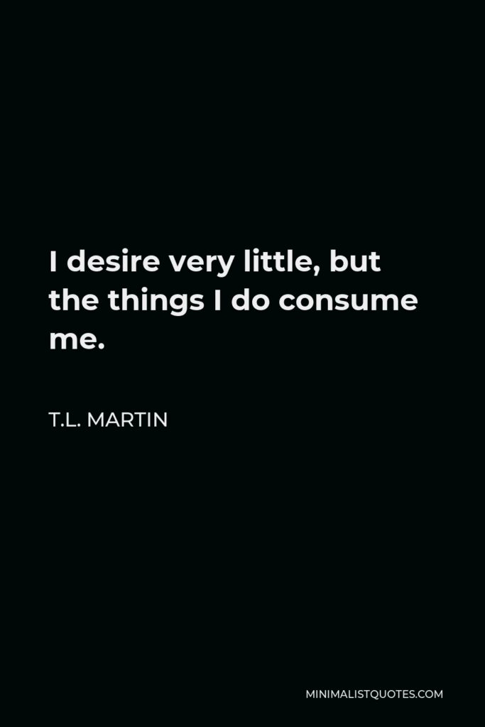 T.L. Martin Quote - I desire very little, but the things I do consume me.