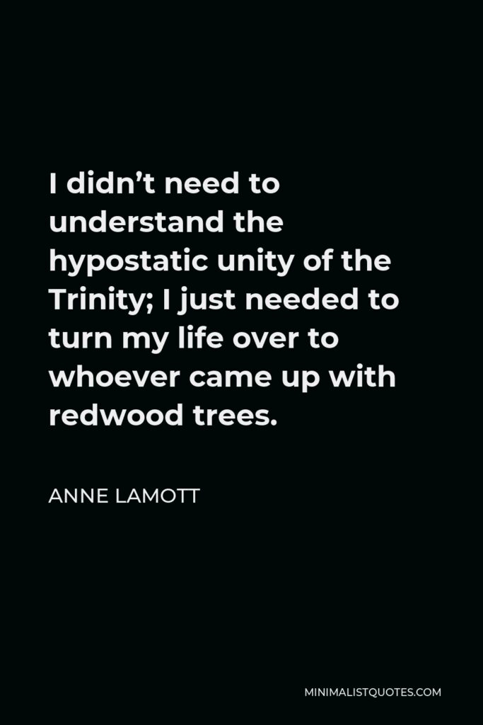 Anne Lamott Quote - I didn’t need to understand the hypostatic unity of the Trinity; I just needed to turn my life over to whoever came up with redwood trees.