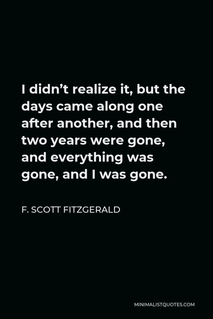 F. Scott Fitzgerald Quote - I didn’t realize it, but the days came along one after another, and then two years were gone, and everything was gone, and I was gone.