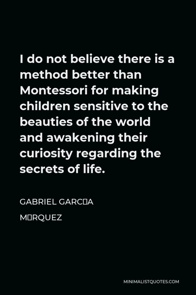 Gabriel García Márquez Quote - I do not believe there is a method better than Montessori for making children sensitive to the beauties of the world and awakening their curiosity regarding the secrets of life.