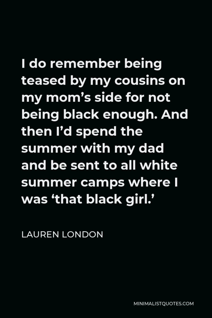 Lauren London Quote - I do remember being teased by my cousins on my mom’s side for not being black enough. And then I’d spend the summer with my dad and be sent to all white summer camps where I was ‘that black girl.’