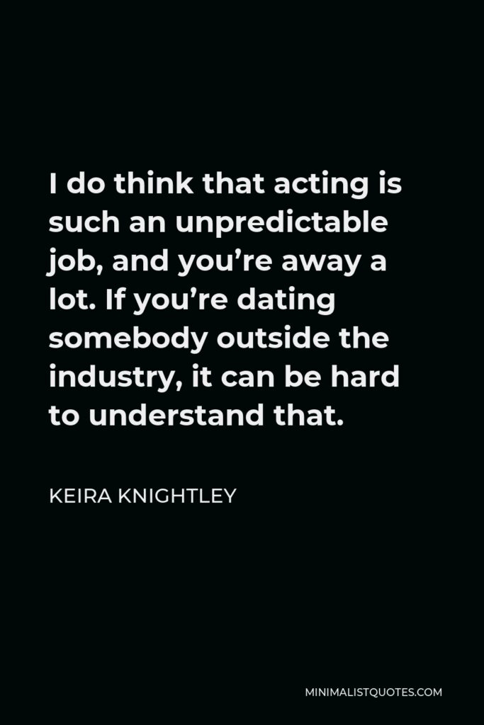 Keira Knightley Quote - I do think that acting is such an unpredictable job, and you’re away a lot. If you’re dating somebody outside the industry, it can be hard to understand that.