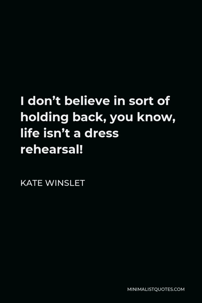 Kate Winslet Quote - I don’t believe in sort of holding back, you know, life isn’t a dress rehearsal!
