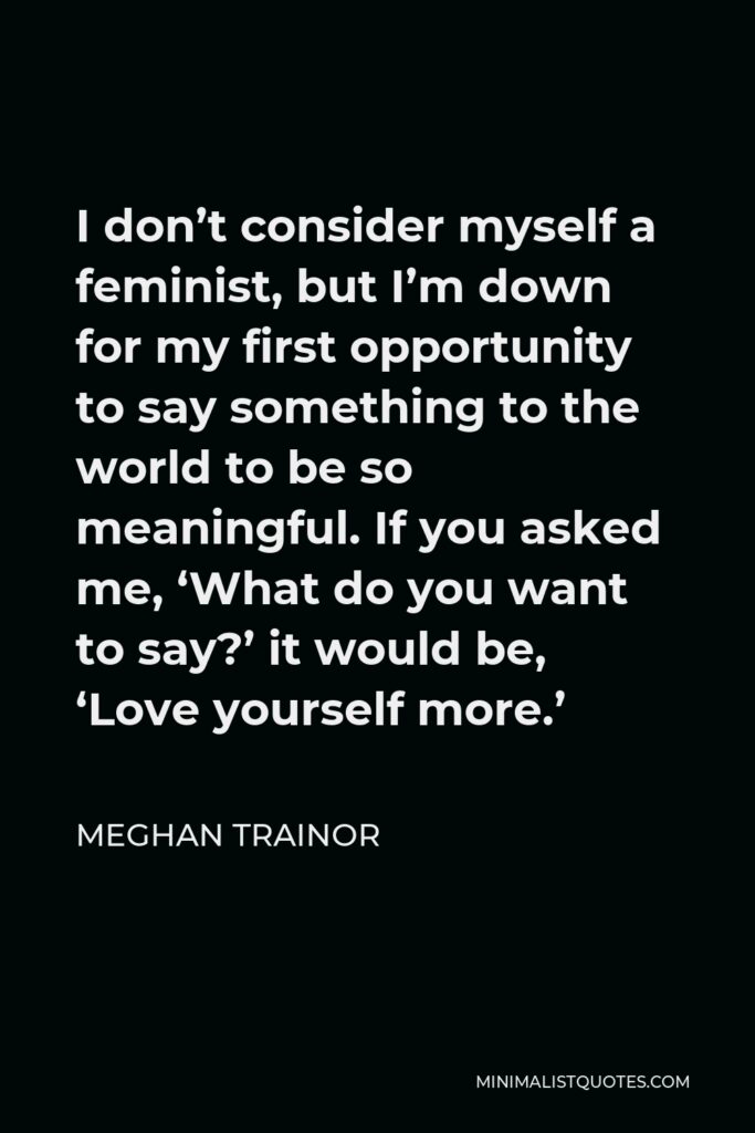 Meghan Trainor Quote - I don’t consider myself a feminist, but I’m down for my first opportunity to say something to the world to be so meaningful. If you asked me, ‘What do you want to say?’ it would be, ‘Love yourself more.’