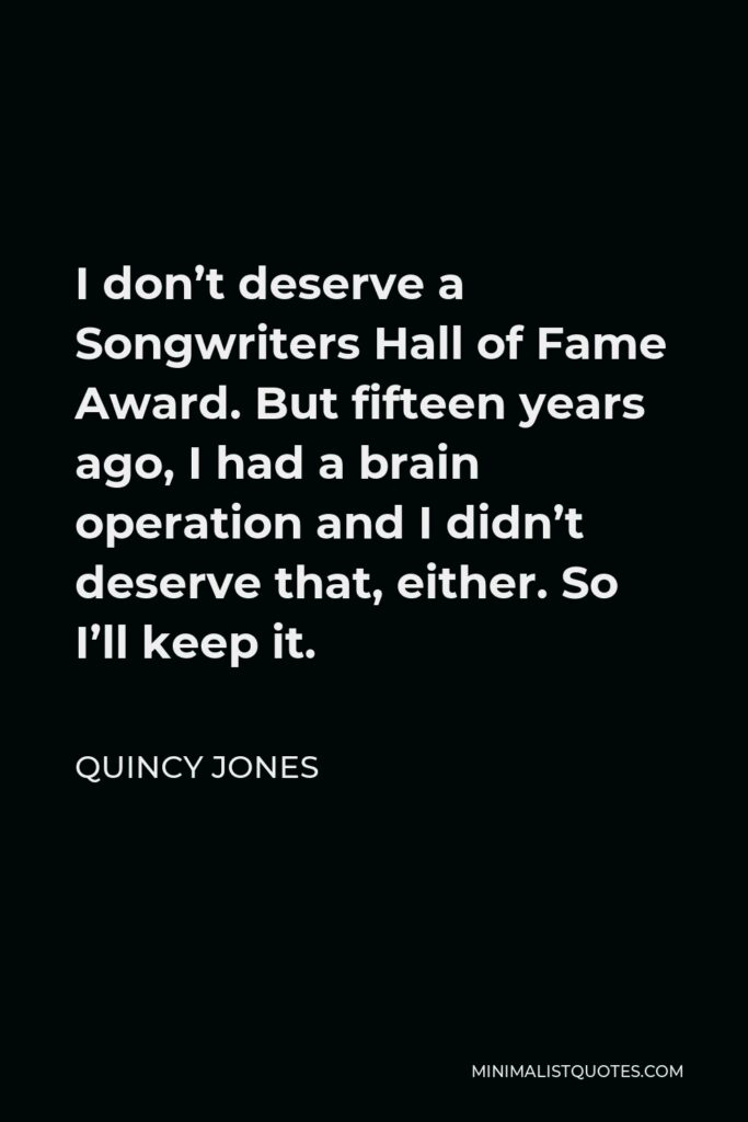Quincy Jones Quote - I don’t deserve a Songwriters Hall of Fame Award. But fifteen years ago, I had a brain operation and I didn’t deserve that, either. So I’ll keep it.