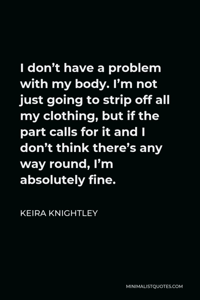 Keira Knightley Quote - I don’t have a problem with my body. I’m not just going to strip off all my clothing, but if the part calls for it and I don’t think there’s any way round, I’m absolutely fine.