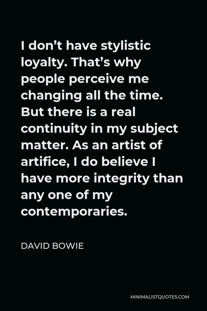 David Bowie Quote - I don’t have stylistic loyalty. That’s why people perceive me changing all the time. But there is a real continuity in my subject matter. As an artist of artifice, I do believe I have more integrity than any one of my contemporaries.