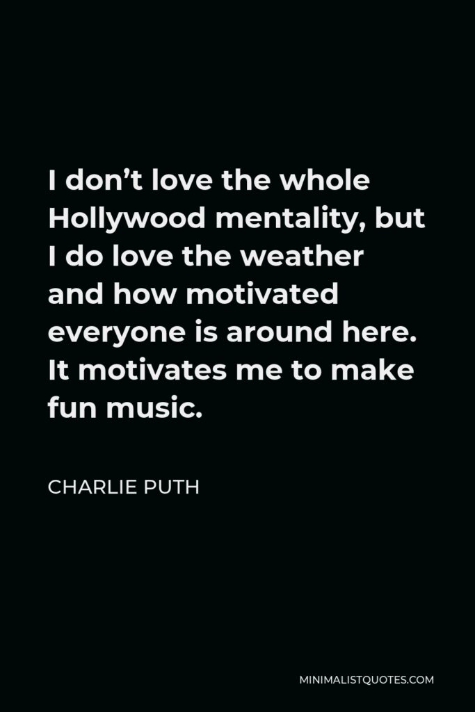 Charlie Puth Quote - I don’t love the whole Hollywood mentality, but I do love the weather and how motivated everyone is around here. It motivates me to make fun music. I’m an East Coaster – I’m from New Jersey, so I’ll probably feel like that forever.