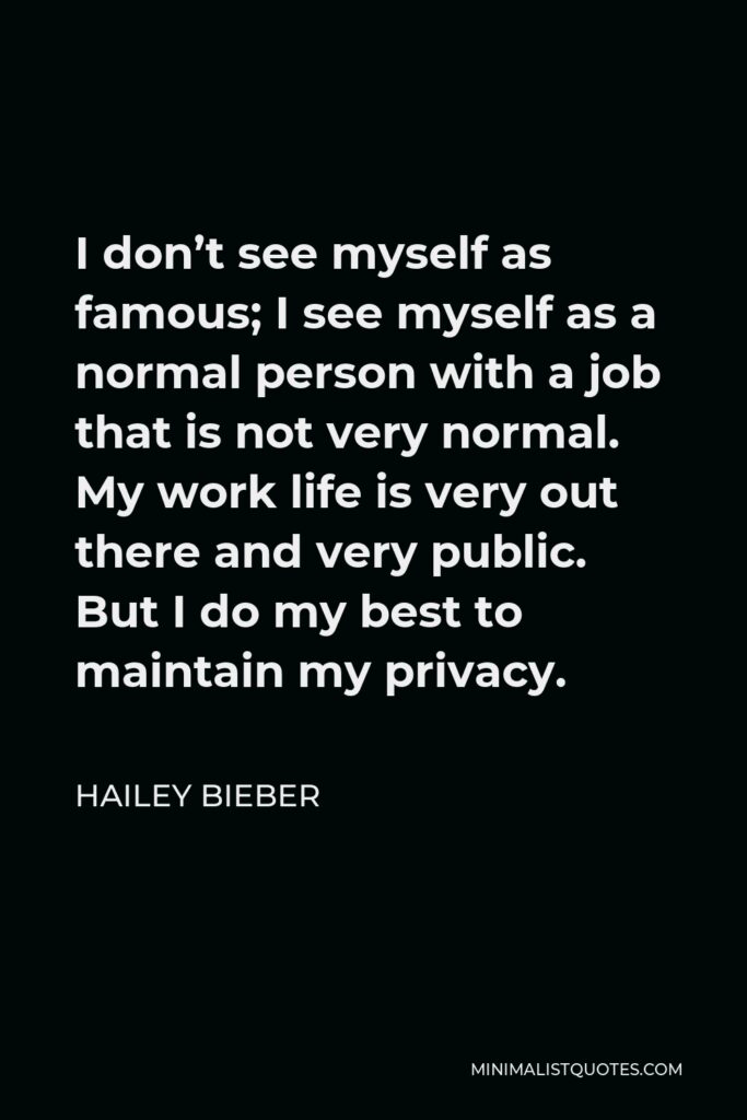Hailey Bieber Quote - I don’t see myself as famous; I see myself as a normal person with a job that is not very normal. My work life is very out there and very public. But I do my best to maintain my privacy.