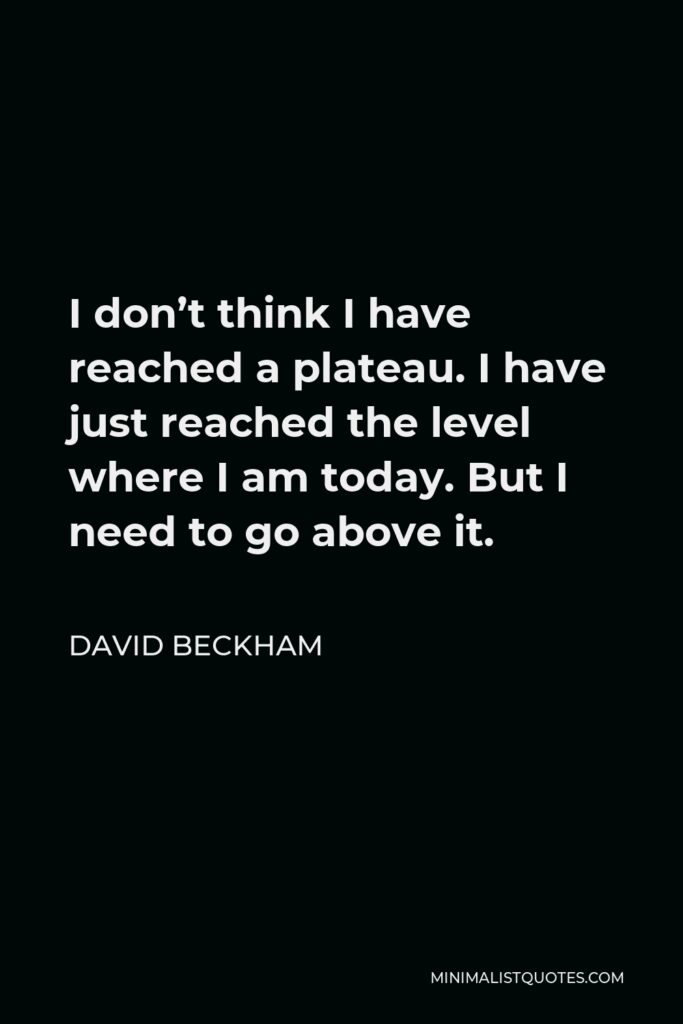 David Beckham Quote - I don’t think I have reached a plateau. I have just reached the level where I am today. But I need to go above it.