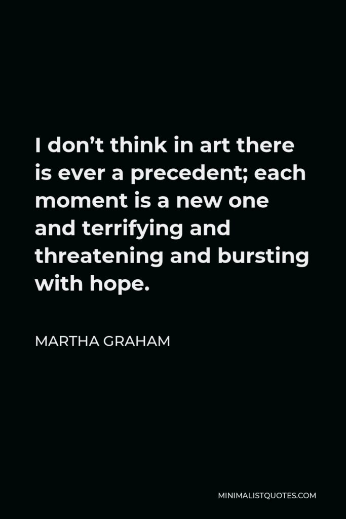 Martha Graham Quote - I don’t think in art there is ever a precedent; each moment is a new one and terrifying and threatening and bursting with hope.