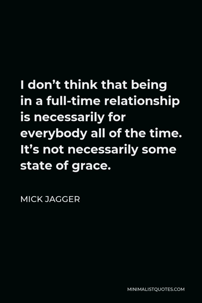 Mick Jagger Quote - I don’t think that being in a full-time relationship is necessarily for everybody all of the time. It’s not necessarily some state of grace.