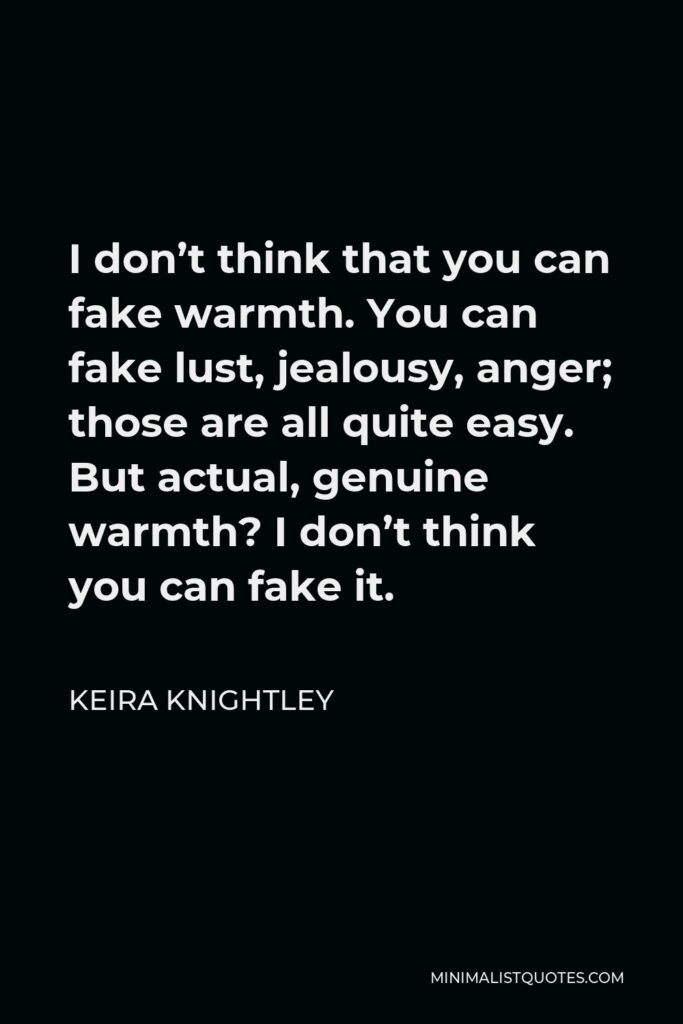 Keira Knightley Quote - I don’t think that you can fake warmth. You can fake lust, jealousy, anger; those are all quite easy. But actual, genuine warmth? I don’t think you can fake it.