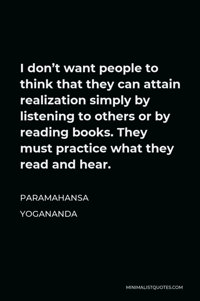Paramahansa Yogananda Quote - I don’t want people to think that they can attain realization simply by listening to others or by reading books. They must practice what they read and hear.