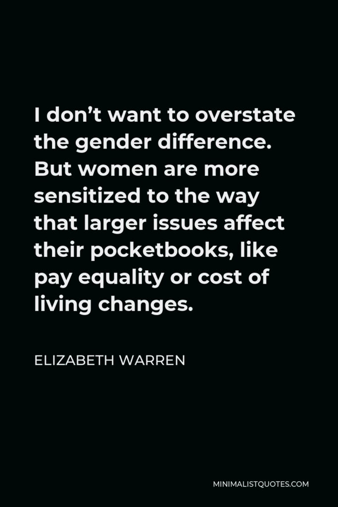 Elizabeth Warren Quote - I don’t want to overstate the gender difference. But women are more sensitized to the way that larger issues affect their pocketbooks, like pay equality or cost of living changes.