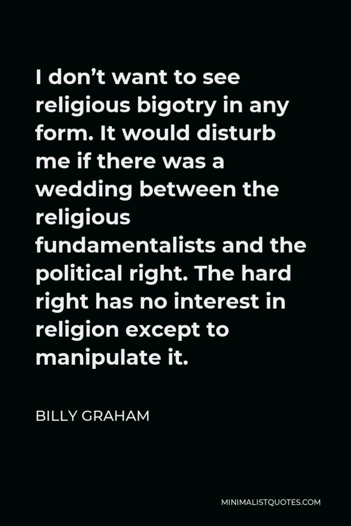 Billy Graham Quote - I don’t want to see religious bigotry in any form. It would disturb me if there was a wedding between the religious fundamentalists and the political right. The hard right has no interest in religion except to manipulate it.