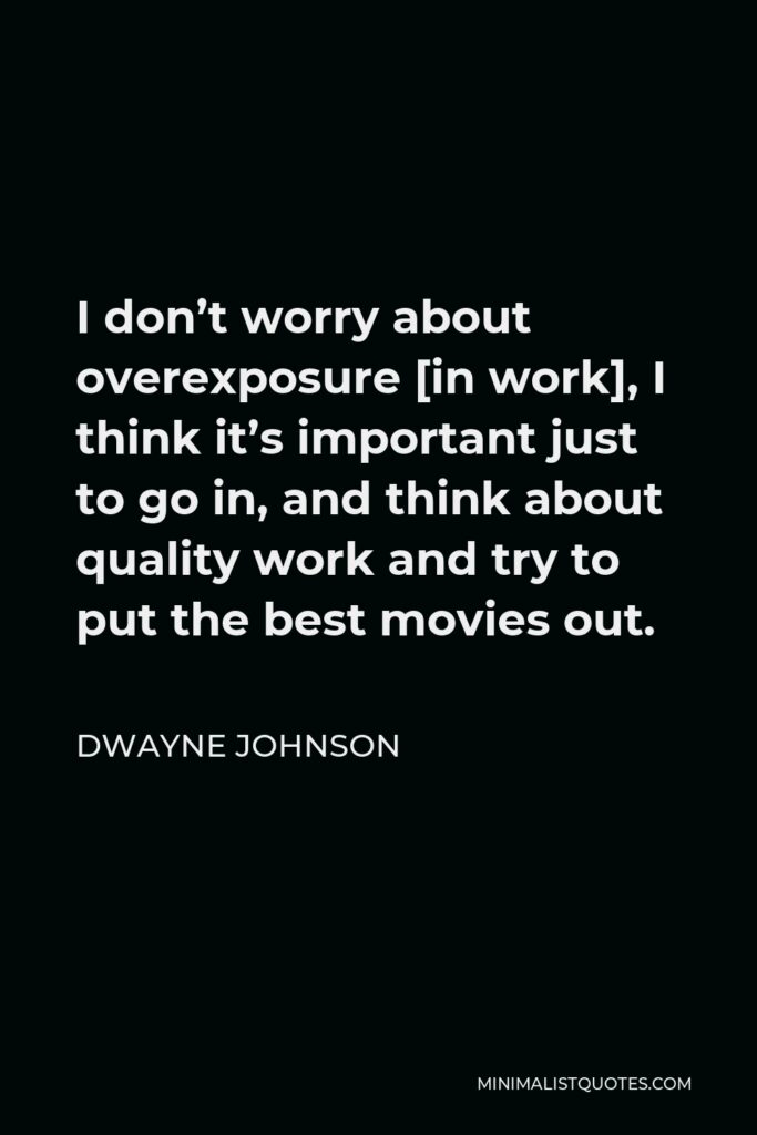 Dwayne Johnson Quote - I don’t worry about overexposure [in work], I think it’s important just to go in, and think about quality work and try to put the best movies out.