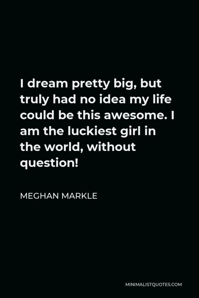 Meghan Markle Quote - I dream pretty big, but truly had no idea my life could be this awesome. I am the luckiest girl in the world, without question!