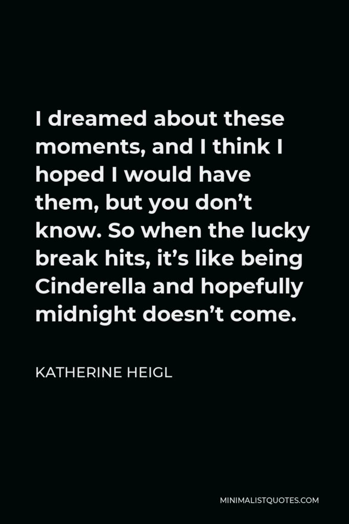 Katherine Heigl Quote - I dreamed about these moments, and I think I hoped I would have them, but you don’t know. So when the lucky break hits, it’s like being Cinderella and hopefully midnight doesn’t come.