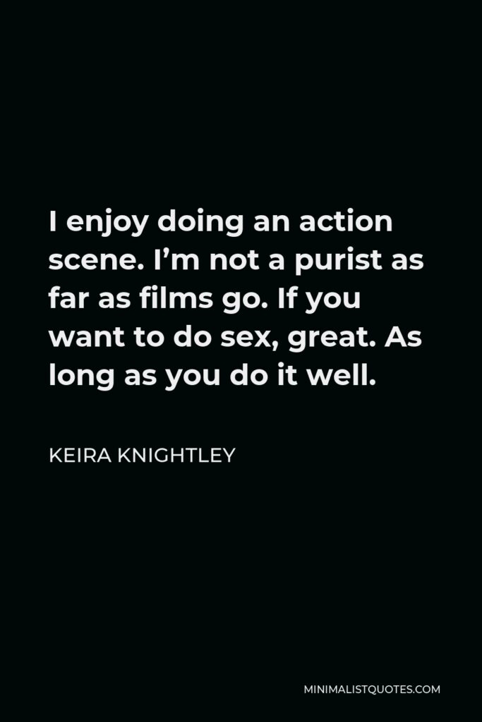 Keira Knightley Quote - I enjoy doing an action scene. I’m not a purist as far as films go. If you want to do sex, great. As long as you do it well.